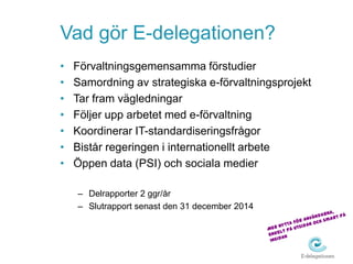 Vad gör E-delegationen?
•   Förvaltningsgemensamma förstudier
•   Samordning av strategiska e-förvaltningsprojekt
•   Tar fram vägledningar
•   Följer upp arbetet med e-förvaltning
•   Koordinerar IT-standardiseringsfrågor
•   Bistår regeringen i internationellt arbete
•   Öppen data (PSI) och sociala medier

    – Delrapporter 2 ggr/år
    – Slutrapport senast den 31 december 2014
 