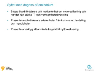Syftet med dagens eSeminarium

• Skapa ökad förståelse och medvetenhet om nyttorealisering och
  hur det kan stödja IT- och verksamhetsutveckling

• Presentera och diskutera erfarenheter från kommuner, landsting
  och myndigheter

• Presentera verktyg att använda kopplat till nyttorealisering
 