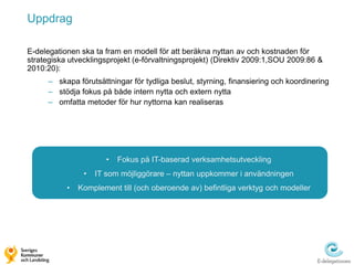Uppdrag

E-delegationen ska ta fram en modell för att beräkna nyttan av och kostnaden för
strategiska utvecklingsprojekt (e-förvaltningsprojekt) (Direktiv 2009:1,SOU 2009:86 &
2010:20):
      – skapa förutsättningar för tydliga beslut, styrning, finansiering och koordinering
      – stödja fokus på både intern nytta och extern nytta
      – omfatta metoder för hur nyttorna kan realiseras




                       •   Fokus på IT-baserad verksamhetsutveckling
                •   IT som möjliggörare – nyttan uppkommer i användningen
           •   Komplement till (och oberoende av) befintliga verktyg och modeller
 