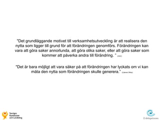 "Det grundläggande motivet till verksamhetsutveckling är att realisera den
nytta som ligger till grund för att förändringen genomförs. Förändringen kan
vara att göra saker annorlunda, att göra olika saker, eller att göra saker som
                kommer att påverka andra till förändring. ”(OGC)




"Det är bara möjligt att vara säker på att förändringen har lyckats om vi kan
         mäta den nytta som förändringen skulle generera.”     (Cabinet Office)
 