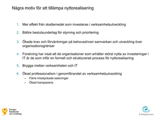 Några motiv för att tillämpa nyttorealisering


  1. Mer effekt från skattemedel som investeras i verksamhetsutveckling

  2. Bättre beslutsunderlag för styrning och prioritering

  3. Ökade krav och förväntningar på behovsdriven samverkan och utveckling över
     organisationsgränser

  4. Forskning har visat att de organisationer som erhåller störst nytta av investeringar i
     IT är de som inför en formell och strukturerad process för nyttorealisering

  5. Brygga mellan verksamheten och IT

  6. Ökad professionalism i genomförandet av verksamhetsutveckling
       –   Färre misslyckade satsningar
       –   Ökad transparens
 