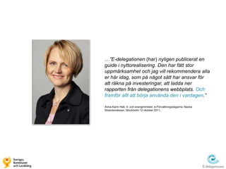 …”E-delegationen (har) nyligen publicerat en
guide i nyttorealisering. Den har fått stor
uppmärksamhet och jag vill rekommendera alla
er här idag, som på något sätt har ansvar för
att räkna på investeringar, att ladda ner
rapporten från delegationens webbplats. Och
framför allt att börja använda den i vardagen.”

Anna-Karin Hatt, It- och energiminister, e-Förvaltningsdagarna, Nacka
Strandsmässan, Stockholm 12 oktober 2011.
 
