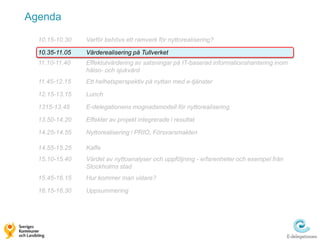 Agenda

  10.15-10.30   Varför behövs ett ramverk för nyttorealisering?

  10.35-11.05   Värderealisering på Tullverket
  11.10-11.40   Effektutvärdering av satsningar på IT-baserad informationshantering inom
                hälso- och sjukvård
  11.45-12.15   Ett helhetsperspektiv på nyttan med e-tjänster

  12.15-13.15   Lunch

  1315-13.45    E-delegationens mognadsmodell för nyttorealisering

  13.50-14.20   Effekter av projekt integrerade i resultat

  14.25-14.55   Nyttorealisering i PRIO, Försvarsmakten

  14.55-15.25   Kaffe
  15.10-15.40   Värdet av nyttoanalyser och uppföljning - erfarenheter och exempel från
                Stockholms stad
  15.45-16.15   Hur kommer man vidare?

  16.15-16.30   Uppsummering
 