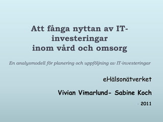 Att fånga nyttan av IT-
               investeringar
          inom vård och omsorg
En analysmodell för planering och uppföljning av IT-investeringar


                                           eHälsonätverket

                      Vivian Vimarlund- Sabine Koch
                                                              2011
 