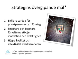 Strategins övergipande mål*

1. Enklare vardag för
   privatpersoner och företag
2. Smartare och öppnare
   förvaltning stödjer
   innovation och delaktighet
3. Högre kvalitet och
   effektivitet i verksamheten

      * Även E-delegationen har antagit dessa mål och de
      ingår i Digitala agendan
 