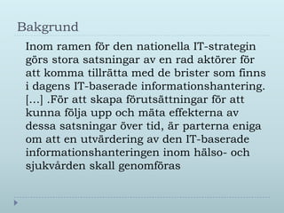 Bakgrund
 Inom ramen för den nationella IT-strategin
 görs stora satsningar av en rad aktörer för
 att komma tillrätta med de brister som finns
 i dagens IT-baserade informationshantering.
 […] .För att skapa förutsättningar för att
 kunna följa upp och mäta effekterna av
 dessa satsningar över tid, är parterna eniga
 om att en utvärdering av den IT-baserade
 informationshanteringen inom hälso- och
 sjukvården skall genomföras
 
