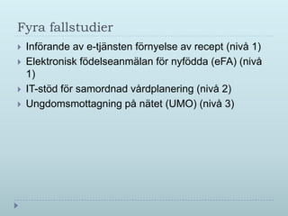 Fyra fallstudier
   Införande av e-tjänsten förnyelse av recept (nivå 1)
   Elektronisk födelseanmälan för nyfödda (eFA) (nivå
    1)
   IT-stöd för samordnad vårdplanering (nivå 2)
   Ungdomsmottagning på nätet (UMO) (nivå 3)
 