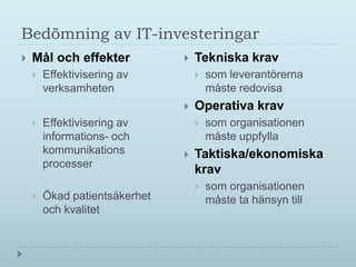 Bedömning av IT-investeringar
   Mål och effekter              Tekniska krav
       Effektivisering av            som leverantörerna
        verksamheten                   måste redovisa
                                  Operativa krav
       Effektivisering av            som organisationen
        informations- och              måste uppfylla
        kommunikations            Taktiska/ekonomiska
        processer
                                   krav
                                      som organisationen
       Ökad patientsäkerhet           måste ta hänsyn till
        och kvalitet
 