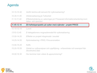 Agenda

  10.15-10.30   Varför behövs ett ramverk för nyttorealisering?

  10.35-11.05   Värderealisering på Tullverket
  11.10-11.40   Effektutvärdering av satsningar på IT-baserad informationshantering inom
                hälso- och sjukvård
  11.45-12.15   Ett helhetsperspektiv på nyttan med e-tjänster - projekt PRIOS

  12.15-13.15   Lunch

  1315-13.45    E-delegationens mognadsmodell för nyttorealisering

  13.50-14.20   Effekter av projekt integrerade i resultat

  14.25-14.55   Nyttorealisering i PRIO, Försvarsmakten

  14.55-15.25   Kaffe
  15.25-15.55   Värdet av nyttoanalyser och uppföljning - erfarenheter och exempel från
                Stockholms stad
  16.00-16.30   Hur kommer man vidare & uppsummering?
 