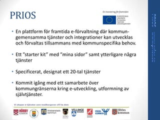 PRIOS
• En plattform för framtida e-förvaltning där kommun-
  gemensamma tjänster och integrationer kan utvecklas
  och förvaltas tillsammans med kommunspecifika behov.

• Ett ”starter kit” med ”mina sidor” samt ytterligare några
  tjänster

• Specificerat, designat ett 20-tal tjänster

• Kommit igång med ett samarbete över
  kommungränserna kring e-utveckling, utformning av
  självtjänster.
 