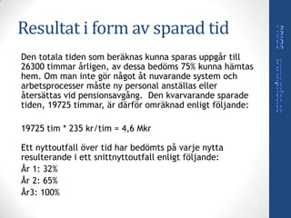 Resultat i form av sparad tid
Den totala tiden som beräknas kunna sparas uppgår till
26300 timmar årligen, av dessa bedöms 75% kunna hämtas
hem. Om man inte gör något åt nuvarande system och
arbetsprocesser måste ny personal anställas eller
återsättas vid pensionsavgång. Den kvarvarande sparade
tiden, 19725 timmar, är därför omräknad enligt följande:

19725 tim * 235 kr/tim = 4,6 Mkr

Ett nyttoutfall över tid har bedömts på varje nytta
resulterande i ett snittnyttoutfall enligt följande:
År 1: 32%
År 2: 65%
År3: 100%
 