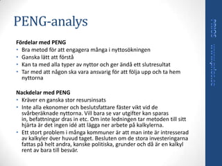 PENG-analys
Fördelar med PENG
• Bra metod för att engagera många i nyttosökningen
• Ganska lätt att förstå
• Kan ta med alla typer av nyttor och ger ändå ett slutresultat
• Tar med att någon ska vara ansvarig för att följa upp och ta hem
  nyttorna

Nackdelar med PENG
• Kräver en ganska stor resursinsats
• Inte alla ekonomer och beslutsfattare fäster vikt vid de
  svårberäknade nyttorna. Vill bara se var utgifter kan sparas
  in, befattningar dras in etc. Om inte ledningen tar metoden till sitt
  hjärta är det ingen idé att lägga ner arbete på kalkylerna.
• Ett stort problem i många kommuner är att man inte är intresserad
  av kalkyler över huvud taget. Besluten om de stora investeringarna
  fattas på helt andra, kanske politiska, grunder och då är en kalkyl
  rent av bara till besvär.
 