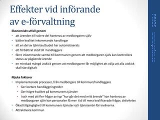 Effekter vid införande
av e-förvaltning
Ekonomiskt utfall genom
• att ärenden till större del hanteras av medborgaren själv
• bättre kvalitet inkommande handlingar
• att en del av tjänsteutbudet har automatiserats
• ett förbättrat stöd till handläggare
• färre inkommande samtal till kommunen genom att medborgaren själv kan kontrollera
  status av pågående ärende
• en minskad mängd utskick genom att medborgaren får möjlighet att välja att alla utskick
  skall ske digitalt

Mjuka faktorer
• Implementerade processer, från medborgare till kommun/handläggare
   • Ger kortare handläggningstider
   • Ger högre kvalitet på kommunens tjänster
   • I och med att fler frågor av typ ”hur går det med mitt ärende” kan hanteras av
      medborgaren själv kan personalen få mer tid till mera kvalificerade frågor, aktiviteter.
• Ökad tillgänglighet till kommunens tjänster och tjänstemän för invånarna.
• Attraktivare kommun
 