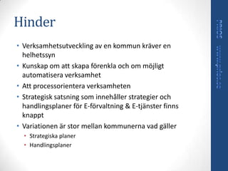 Hinder
• Verksamhetsutveckling av en kommun kräver en
  helhetssyn
• Kunskap om att skapa förenkla och om möjligt
  automatisera verksamhet
• Att processorientera verksamheten
• Strategisk satsning som innehåller strategier och
  handlingsplaner för E-förvaltning & E-tjänster finns
  knappt
• Variationen är stor mellan kommunerna vad gäller
  • Strategiska planer
  • Handlingsplaner
 