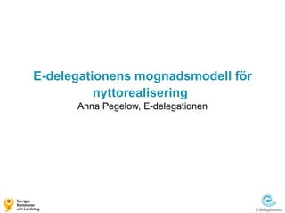 E-delegationens mognadsmodell för
          nyttorealisering
      Anna Pegelow, E-delegationen
 