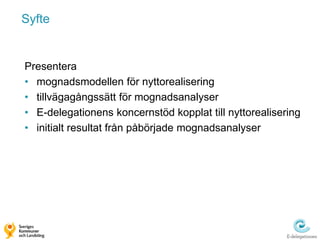 Syfte


Presentera
• mognadsmodellen för nyttorealisering
• tillvägagångssätt för mognadsanalyser
• E-delegationens koncernstöd kopplat till nyttorealisering
• initialt resultat från påbörjade mognadsanalyser
 