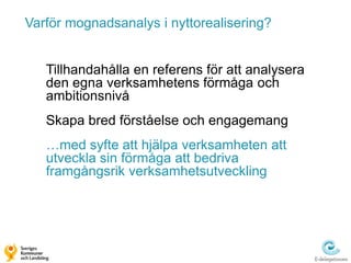 Varför mognadsanalys i nyttorealisering?


   Tillhandahålla en referens för att analysera
   den egna verksamhetens förmåga och
   ambitionsnivå
   Skapa bred förståelse och engagemang
   …med syfte att hjälpa verksamheten att
   utveckla sin förmåga att bedriva
   framgångsrik verksamhetsutveckling
 