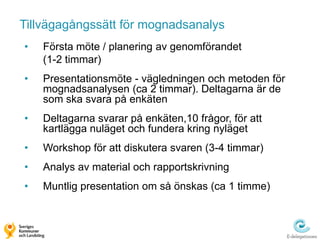 Tillvägagångssätt för mognadsanalys
•   Första möte / planering av genomförandet
    (1-2 timmar)
•   Presentationsmöte - vägledningen och metoden för
    mognadsanalysen (ca 2 timmar). Deltagarna är de
    som ska svara på enkäten
•   Deltagarna svarar på enkäten,10 frågor, för att
    kartlägga nuläget och fundera kring nyläget
•   Workshop för att diskutera svaren (3-4 timmar)
•   Analys av material och rapportskrivning
•   Muntlig presentation om så önskas (ca 1 timme)
 