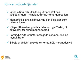Koncernstödets tjänster

  Introduktion och utbildning i konceptet och
   vägledningen i myndigheternas hemorganisation
  Mentor/bollplank till ansvariga och eldsjälar som
   driver arbetet
  Hjälpa till med mognadsanalys och ge förslag till
   aktiviteter för ökad mognadsgrad
  Förmedla erfarenheter och goda exempel mellan
   myndigheter
  Stödja praktiskt i aktiviteter för att höja mognadsnivå
 