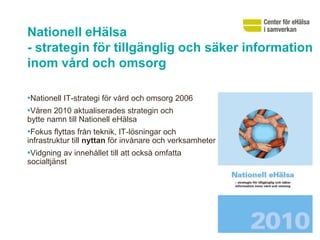Nationell eHälsa
- strategin för tillgänglig och säker information
inom vård och omsorg

•Nationell IT-strategi för vård och omsorg 2006
•Våren 2010 aktualiserades strategin och
bytte namn till Nationell eHälsa
•Fokus flyttas från teknik, IT-lösningar och
infrastruktur till nyttan för invånare och verksamheter
•Vidgning av innehållet till att också omfatta
socialtjänst
 