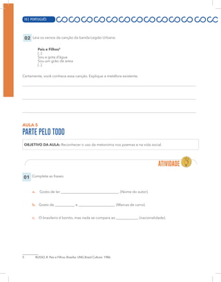 10 | PORTUGUÊS
02 Leia os versos da canção da banda Legião Urbana:
Pais e Filhos5
[..]
Sou a gota d’água
Sou um grão de areia
[..]
Certamente, você conhece essa canção. Explique a metáfora existente.
AULA 5
PARTE PELO TODO
OBJETIVO DA AULA: Reconhecer o uso da metonímia nos poemas e na vida social.
01 Complete as frases:
a. Gosto de ler ________________________________. (Nome do autor).
b. Gosto de ___________ e ____________________. (Marcas de carro).
c. O brasileiro é bonito, mas nada se compara ao ____________. (nacionalidade).
5 RUSSO, R. Pais e Filhos. Brasília: UNG Brazil Culture: 1986.
10 | PORTUGUÊS
 