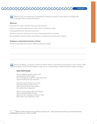 PORTUGUÊS | 11
02 Observe que, em cada frase completada no exercício anterior, você utilizou uma figura de
linguagem denominada metonímia.
Observe:
Você não lê o autor, você lê o livro que ele escreveu.
Este é um caso de metonímia em que o autor representa a obra.
Você gosta do carro, não da marca em si.
Este é um caso de metonímia em que a marca representa o produto.
Ao completar a terceira frase, você utilizou o singular para representar o plural.
Explique a metonímia presente na frase:
Estima-se que São Paulo possui 500 mil cabeças de gado.
03 No Ensino Médio, iniciamos a leitura de textos clássicos da literatura portuguesa. Leia o poema “Mar
Português6
”, de Fernando Pessoa, e veja como o poeta utiliza a metonímia para compor o poema:
MAR PORTUGUÊS
Ó mar salgado, quanto do teu sal
São lágrimas de Portugal!
Por te cruzarmos, quantas mães choraram,
Quantos filhos em vão rezaram!
Quantas noivas ficaram por casar
Para que fosses nosso, ó mar!
Valeu a pena? Tudo vale a pena
Se a alma não é pequena.
Quem quere passar além do Bojador
Tem que passar além da dor.
Deus ao mar o perigo e o abismo deu,
Mas nele é que espelhou o céu
6 PESSOA, F. Mar Português. Domínio Público. Disponível em: <http://www.dominiopublico.gov.br/download/texto/
pe000004.pdf>. Acesso em: 4 de jul. de 2020.
PORTUGUÊS | 11
 