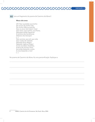 PORTUGUÊS | 13
02 Leia um fragmento do poema de Casimiro de Abreu8
:
Meus oito anos
Oh! Que saudades que tenho
Da aurora da minha vida,
Da minha infância querida
Que os anos não trazem mais!
Que amor, que sonhos, que flores,
Naquelas tardes fagueiras
À sombra das bananeiras,
Debaixo dos laranjais!
[...]
Que auroras, que sol, que vida,
Que noites de melodia
Naquela doce alegria,
Naquele ingênuo folgar!
O céu bordado d’estrelas,
A terra de aromas cheia,
As ondas beijando a areia
E a lua beijando o mar!
[...]
No poema de Casimiro de Abreu há uma personificação. Explique-a.
8 ABREU, Casimiro de. As Primaveras. São Paulo: Ática, 2004.
PORTUGUÊS | 13
 