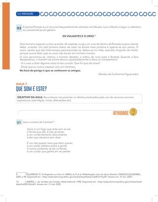 14 | PORTUGUÊS
03 A personificação é um recurso frequentemente utilizado nas fábulas. Leia a fábula a seguir e relembre
as características do gênero.
OS VIAJANTES E O URSO 9
Dois homens viajavam juntos quando, de repente, surgiu um urso de dentro da floresta e parou diante
deles, urrando. Um dos homens tratou de subir na árvore mais próxima e agarrar-se aos ramos. O
outro, vendo que não tinha tempo para esconder-se, deitou-se no chão, esticado, fingindo de morto,
porque ouvira dizer que os ursos não tocam em homens mortos.
O urso aproximou-se, cheirou o homem deitado, e voltou de novo para a floresta. Quando a fera
desapareceu, o homem da árvore desceu apressadamente e disse ao companheiro:
- Vi o urso a dizer alguma coisa no teu ouvido. Que foi que ele disse?
- Disse que eu nunca viajasse com um medroso.
Na hora do perigo é que se conhecem os amigos.
(Versão de Guilherme Figueiredo)
AULA 7
QUE SOM É ESTE?
OBJETIVO DA AULA: Reconhecer nos poemas os efeitos produzidos pelo uso de recursos sonoros
expressivos (estrofação, rimas, aliterações etc).
01 Leia o soneto de Camões10
:
Amor é um fogo que arde sem se ver,
é ferida que dói, e não se sente;
é um contentamento descontente,
é dor que desatina sem doer.
É um não querer mais que bem querer;
é um andar solitário entre a gente;
é nunca contentar se de contente;
é um cuidar que ganha em se perder.
9 FIGUEIREDO, G. Os Viajantes e o Urso. In: ABREU, A. R. et al. Alfabetização: livro do aluno. Brasília: FUNDESCOLA/SEFMEC,
2000, p 98. Disponível em: <http://www.dominiopublico.gov.br/download/texto/me001614.pdf>. Acesso em: 31 mai. 2020.
10 CAMÕES, L. de. Sonetos de Camões. Atelie Editorial, 1998. Disponível em: <http://www.dominiopublico.gov.br/download/
texto/bv000164.pdf>. Acesso em: 31 mai. 2020.
14 | PORTUGUÊS
 