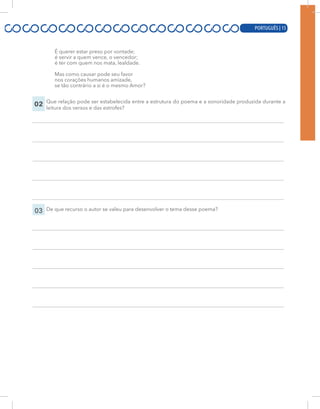 PORTUGUÊS | 15
É querer estar preso por vontade;
é servir a quem vence, o vencedor;
é ter com quem nos mata, lealdade.
Mas como causar pode seu favor
nos corações humanos amizade,
se tão contrário a si é o mesmo Amor?
02 Que relação pode ser estabelecida entre a estrutura do poema e a sonoridade produzida durante a
leitura dos versos e das estrofes?
03 De que recurso o autor se valeu para desenvolver o tema desse poema?
PORTUGUÊS | 15
 