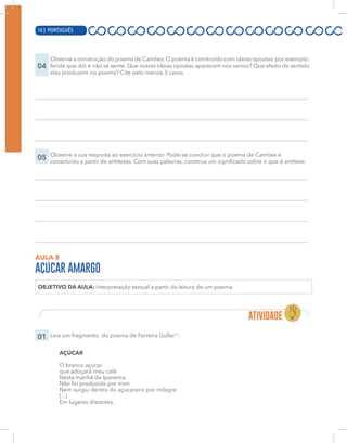 16 | PORTUGUÊS
04
Observe a construção do poema de Camões. O poema é construído com ideias opostas, por exemplo:
ferida que dói e não se sente. Que outras ideias opostas aparecem nos versos? Que efeito de sentido
elas produzem no poema? Cite pelo menos 3 casos.
05 Observe a sua resposta ao exercício anterior. Pode-se concluir que o poema de Camões é
constituído a partir de antíteses. Com suas palavras, construa um significado sobre o que é antítese.
AULA 8
AÇÚCAR AMARGO
OBJETIVO DA AULA: Interpretação textual a partir da leitura de um poema.
01 Leia um fragmento do poema de Ferreira Gullar11
:
AÇÚCAR
O branco açúcar
que adoçará meu café
Nesta manhã de Ipanema
Não foi produzido por mim
Nem surgiu dentro do açucareiro por milagre.
[...]
Em lugares distantes,
16 | PORTUGUÊS
 
