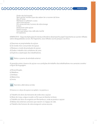 PORTUGUÊS | 17
Onde não há hospital,
Nem escola, homens que não sabem ler e morrem de fome
Aos 27 anos
Plantaram e colheram a cana
Que viraria açúcar.
Em usinas escuras, homens de vida amarga
E dura
Produziram este açúcar
Branco e puro
Com que adoço meu café esta manhã
Em Ipanema.
(ENEM 2010 – Segunda Aplicação) A Literatura Brasileira desempenha papel importante ao suscitar reflexão
sobre desigualdades sociais. No fragmento, essa reflexão ocorre porque o eu-lírico:
a) Descreve as propriedades do açúcar.
b) Se revela mero consumidor de açúcar.
c) Destaca o modo de produção do açúcar.
d) Exalta o trabalho dos cortadores de cana.
e) Explicita a exploração dos trabalhadores.
02 Releia o poema da atividade anterior.
A oposição entre o branco do açúcar e as condições de trabalho dos trabalhadores nos canaviais constitui
a figura de linguagem:
a) Personificação.
b) Metáfora.
c) Antítese.
d) Metonímia.
e) Ironia.
03 Assinale a alternativa correta:
O branco e o doce do açúcar se opõem, no poema, a:
a) Trabalho do dono da mercearia de onde veio o açúcar.
b) Beijo de moça, a água na pele e a flor que se dissolve na boca.
c) Trabalho do dono do engenho em Pernambuco, onde se produz o açúcar.
d) Beleza dos extensos canaviais que nascem no regaço do vale.
e) Trabalho dos homens de vida amarga em usinas escuras.
PORTUGUÊS | 17
 