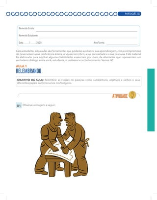 PORTUGUÊS | 3
Caro estudante, estas aulas são ferramentas que poderão auxiliar na sua aprendizagem, com o compromisso
de desenvolver a sua proficiência leitora, o seu senso crítico, a sua curiosidade e a sua pesquisa. Este material
foi elaborado para ampliar algumas habilidades essenciais, por meio de atividades que representam um
verdadeiro diálogo entre você, estudante, o professor e o conhecimento. Vamos lá?
AULA 1
RELEMBRANDO
OBJETIVO DA AULA: Relembrar as classes de palavras como substantivos, adjetivos e verbos e seus
diferentes papéis como recursos morfológicos.
01 Observe a imagem a seguir:
PORTUGUÊS | 23
 