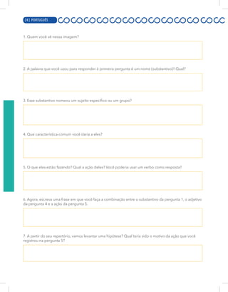 4 | PORTUGUÊS
1. Quem você vê nessa imagem?
2. A palavra que você usou para responder à primeira pergunta é um nome (substantivo)? Qual?
3. Esse substantivo nomeou um sujeito específico ou um grupo?
4. Que característica comum você daria a eles?
5. O que eles estão fazendo? Qual a ação deles? Você poderia usar um verbo como resposta?
6. Agora, escreva uma frase em que você faça a combinação entre o substantivo da pergunta 1, o adjetivo
da pergunta 4 e a ação da pergunta 5.
7. A partir do seu repertório, vamos levantar uma hipótese? Qual teria sido o motivo da ação que você
registrou na pergunta 5?
24 | PORTUGUÊS
 