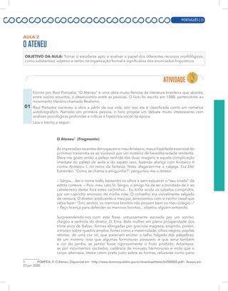 PORTUGUÊS | 5
AULA 2
O ATENEU
OBJETIVO DA AULA: Tornar o estudante apto a analisar o papel dos diferentes recursos morfológicos,
como substantivo, adjetivo e verbo na organização formal e significativa dos enunciados linguísticos.
01
Escrito por Raul Pompéia, “O Ateneu” é uma obra muito famosa da literatura brasileira que aborda,
entre outros assuntos, o desencontro entre as pessoas. O livro foi escrito em 1888, pertencente ao
movimento literário chamado Realismo.
Raul Pompéia escreveu a obra a partir de sua vida, por isso ela é classificada como um romance
autobiográfico. Narrado em primeira pessoa, o livro propõe um debate muito interessante com
análises psicológicas profundas e críticas à hipocrisia social da época.
Leia o trecho a seguir:
O Ateneu1
(Fragmento)
As impressões recentes derrogavam o meu Aristarco; mas a hipérbole essencial do
primitivo transmitia-se ao sucessor por um mistério de hereditariedade renitente.
Dava-me gosto então a peleja renhida das duas imagens e aquela complicação
imediata do paletó de seda e do sapato raso, fazendo aliança com Aristarco II
contra Aristarco I, no reino da fantasia. Nisto afagaram-me a cabeça. Era Ele!
Estremeci. “Como se chama o amiguinho?”, perguntou-me o diretor.
— Sérgio... dei o nome todo, baixando os olhos e sem esquecer o “seu criado” da
estrita cortesia. — Pois, meu caro Sr. Sérgio, o amigo há de ter a bondade de ir ao
cabeleireiro deitar fora estes cachinhos... Eu tinha ainda os cabelos compridos,
por um capricho amoroso de minha mãe. O conselho era visivelmente salgado
de censura. O diretor, explicando a meu pai, acrescentou com o risinho nasal que
sabia fazer: “Sim, senhor, os meninos bonitos não provam bem no meu colégio...”
— Peço licença para defender os meninos bonitos... objetou alguém entrando.
Surpreendendo-nos com esta frase, untuosamente escoada por um sorriso,
chegou a senhora do diretor, D. Ema. Bela mulher em plena prosperidade dos
trinta anos de Balzac, formas alongadas por graciosa magreza, erigindo, porém,
o tronco sobre quadris amplos, fortes como a maternidade; olhos negros, pupilas
retintas, de uma cor só, que pareciam encher o talho folgado das pálpebras;
de um moreno rosa que algumas formosuras possuem, e que seria também
a cor do jambo, se jambo fosse rigorosamente o fruto proibido. Adiantava-
se por movimentos oscilados, cadência de minueto harmonioso e mole que o
corpo alternava. Vestia cetim preto justo sobre as formas, reluzente como pano
1 POMPÉIA, R. O Ateneu. Disponível em: <http://www.dominiopublico.gov.br/download/texto/bn000005.pdf>. Acesso em:
23 jun. 2020.
PORTUGUÊS | 25
 