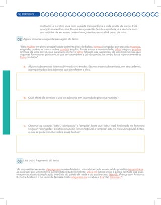 6 | PORTUGUÊS
molhado; e o cetim vivia com ousada transparência a vida oculta da carne. Esta
aparição maravilhou-me. Houve as apresentações de cerimônia, e a senhora com
um nadinha de excessivo desembaraço sentou-se no divã perto de mim.
02 Agora, observe a seguinte passagem do texto:
“Bela mulher em plena prosperidade dos trinta anos de Balzac,formas alongadas por graciosa magreza,
erigindo, porém, o tronco sobre quadris amplos, fortes como a maternidade; olhos negros, pupilas
retintas, de uma cor só, que pareciam encher o talho folgado das pálpebras; de um moreno rosa que
algumas formosuras possuem, e que seria também a cor do jambo, se jambo fosse rigorosamente o
fruto proibido”.
a. Alguns substantivos foram sublinhados no trecho. Escreva esses substantivos, em seu caderno,
acompanhados dos adjetivos que se referem a eles.
b. Qual efeito de sentido o uso de adjetivos em quantidade provoca no texto?
c. Observe as palavras “bela”, “alongadas” e “amplos”. Note que “bela” está flexionada no feminino
singular; “alongadas” está flexionada no feminino plural e “amplos” está no masculino plural. Então,
o que se pode concluir sobre essas flexões?
03 Leia outro fragmento do texto.
“As impressões recentes derrogavam o meu Aristarco; mas a hipérbole essencial do primitivo transmitia-se
ao sucessor por um mistério de hereditariedade renitente. Dava-me gosto então a peleja renhida das duas
imagens e aquela complicação imediata do paletó de seda e do sapato raso, fazendo aliança com Aristarco
II contra Aristarco I, no reino da fantasia. Nisto afagaram-me a cabeça. Era Ele! Estremeci”.
26 | PORTUGUÊS
 
