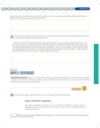 PORTUGUÊS | 7
Agora, observe as palavras destacadas no fragmento. A que classe gramatical elas pertencem? Qual é o
papel dessa classe gramatical nesse fragmento?
04
Leia esse outro fragmento e destaque as formas verbais presentes nele. Em seguida, explique qual é
o papel dessa classe gramatical nesse trecho.
“— Sérgio... dei o nome todo, baixando os olhos e sem esquecer o “seu criado” da estrita cortesia. — Pois,
meu caro Sr. Sérgio, o amigo há de ter a bondade de ir ao cabeleireiro deitar fora estes cachinhos...
Eu tinha ainda os cabelos compridos, por um capricho amoroso de minha mãe. O conselho era
visivelmente salgado de censura. O diretor, explicando a meu pai, acrescentou com o risinho nasal
que sabia fazer: “Sim, senhor, os meninos bonitos não provam bem no meu colégio...” — Peço licença
para defender os meninos bonitos... objetou alguém entrando”.
AULA 3
GRIPES E RESFRIADOS
OBJETIVO DA AULA: Ampliar o conhecimento sobre os recursos morfológicos como substantivo, adjetivo
e verbo por meio da análise do gênero notícia e verbete de dicionário para a organização formal e
significativa dos enunciados linguísticos.
01 Leia o texto a seguir, fragmento de um post no blog do Dr. Drauzio Varella.
Gripes e resfriados2
(Fragmento)
Na cultura brasileira, qualquer espirro é sinônimo de gripe. A pessoa abre a
geladeira, espirra porque entrou em contato com o ar frio e imediatamente se
considera gripada.
2 VARELLA, D. Gripes e resfriados. DRAUZIO, 2019. Disponível em: <https://drauziovarella.uol.com.br/entrevistas-2/gripes-e-
-resfriados/>. Acesso em: 23 jun. 2020.
PORTUGUÊS | 27
 