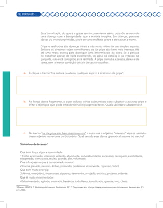 8 | PORTUGUÊS
Essa banalização do que é a gripe tem inconveniente sério, pois não se trata de
uma doença com a benignidade que a maioria imagina. Em crianças, pessoas
idosas ou imunodeprimidas, pode ser uma moléstia grave e até causar a morte.
Gripe e resfriados são doenças virais e vão muito além de um simples espirro.
Embora os sintomas sejam semelhantes, os da gripe são bem mais intensos. Há
até uma regra prática para distinguir uma enfermidade da outra. Se a pessoa
foi trabalhar apesar do nariz escorrendo, do peso na cabeça e da irritação na
garganta, não está com gripe, está resfriada. A gripe derruba a pessoa, deixa-a de
cama, sem a menor condição de sair de casa e trabalhar.
a. Explique o trecho “Na cultura brasileira, qualquer espirro é sinônimo de gripe”.
b. Ao longo desse fragmento, o autor utilizou vários substantivos para substituir a palavra gripe e
evitar a repetição que pode empobrecer a linguagem do texto. Quais são esses substantivos?
c. No trecho “os da gripe são bem mais intensos”, o autor usa o adjetivo “intensos”. Veja os sentidos
desse adjetivo no verbete de dicionário. Qual sentido essa classe gramatical assume no trecho?
Sinônimo de intenso3
Que tem força, vigor e quantidade:
1 Forte, acentuado, intensivo, violento, abundante, superabundante, excessivo, carregado, exorbitante,
exagerado, demasiado, muito, grande, alto, volumoso.
Que ultrapassa o que é considerado normal:
2 Duros, pesado, penoso, árduo, profundo, poderoso, absorvente, rigoroso, febril.
Que tem muita energia:
3 Ativos, energético, impetuoso, vigoroso, veemente, arrojado, enfático, pujante, ardente.
Que é muito movimentado:
4 Movimentado, agitado, animado, frenético, turbulento, tumultuado, quente, vivo, cheio.
3 Fonte: NEVES, F. Sinônimo de Intenso. Sinônimos, 2017. Disponível em: <https://www.sinonimos.com.br/intenso>. Acesso em: 23
jun. 2020.
28 | PORTUGUÊS
 
