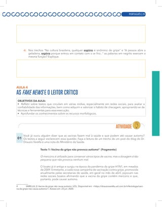 PORTUGUÊS | 9
d. Nos trechos “Na cultura brasileira, qualquer espirro é sinônimo de gripe” e “A pessoa abre a
geladeira, espirra porque entrou em contato com o ar frio...” as palavras em negrito exercem a
mesma função? Explique.
AULA 4
AS FAKE NEWS E O LEITOR CRÍTICO
OBJETIVOS DA AULA:
• Refletir sobre textos que circulam em várias mídias, especialmente em redes sociais, para avaliar a
confiabilidade das informações, bem como adquirir e valorizar o hábito de checagem, apropriando-se de
técnicas e ferramentas para essa execução;
• Aprofundar os conhecimentos sobre os recursos morfológicos.
01
Você já ouviu alguém dizer que as vacinas fazem mal à saúde e que podem até causar autismo?
Os textos a seguir esclarecem essa questão. Faça a leitura de um trecho de um post do blog do Dr.
Drauzio Varella e uma nota do Ministério da Saúde.
Texto 1: Vacina da gripe não provoca autismo4
(Fragmento)
O mercúrio é utilizado para conservar vários tipos de vacina, mas a dosagem é tão
pequena que não provoca nenhum mal.
O boato já é antigo e surgiu na época da pandemia da gripe H1N1, em meados
de 2009. Entretanto, a cada nova campanha de vacinação contra gripe, promovida
anualmente pelas secretarias de saúde, em geral no mês de abril, pipocam nas
redes sociais boatos afirmando que a vacina da gripe contém mercúrio e que,
portanto, pode causar autismo.
4 VARELLA, D. Vacina da gripe não causa autismo. UOL. Disponível em: <https://drauziovarella.uol.com.br/infectologia/vaci-
na-da-gripe-nao-causa-autismo/>. Acesso em: 23 jun. 2020.
PORTUGUÊS | 29
 