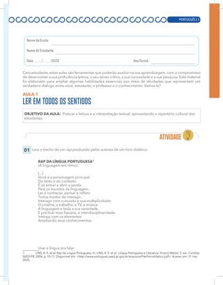 PORTUGUÊS | 3
Caro estudante, estas aulas são ferramentas que poderão auxiliar na sua aprendizagem, com o compromisso
de desenvolver a sua proficiência leitora, o seu senso crítico, a sua curiosidade e a sua pesquisa. Este material
foi elaborado para ampliar algumas habilidades essenciais por meio de atividades que representam um
verdadeiro diálogo entre você, estudante, o professor e o conhecimento. Vamos lá?
AULA 1
LER EM TODOS OS SENTIDOS
OBJETIVO DA AULA: Praticar a leitura e a interpretação textual, aproveitando o repertório cultural dos
estudantes.
01 Leia o trecho de um rap produzido pelos autores de um livro didático:
RAP DA LÍNGUA PORTUGUESA1
(A linguagem em ritmo)
[...]
Você é a personagem principal
Do texto e do contexto
É só entrar e abrir a janela
Para os mundos da linguagem.
Ler é conhecer, pensar é refletir
Todos modos de interagir.
Interagir com o mundo e sua multiplicidade:
O cinema, o trabalho, a TV, a música
A linguagem e toda a sua variedade.
E pra ficar mais bacana, a interdisciplinaridade.
Interaja com os elementos
Ampliando seus conhecimentos.
Usar a língua pra falar
1 LINS, A. E. et al. Rap da Língua Portuguesa. In: LINS, A. E. et al. Língua Portuguesa e Literatura: Ensino Médio. 2. ed., Curitiba:
SEED-PR, 2006, p. 10-11. Disponível em: <http://www.portugues.seed.pr.gov.br/arquivos/File/livrodidatico.pdf>. Acesso em: 31 mai.
2020.
PORTUGUÊS | 3
 