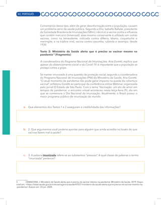 10 | PORTUGUÊS
Comentários desse tipo, além de gerar desinformação entre a população, causam
um problema sério de saúde pública. Segundo a Dra. Isabella Ballalai, presidente
da Sociedade Brasileira de Imunizações (SBIm), não é só a vacina contra a influenza
que contém mercúrio (timerosal): esse mesmo conservante é utilizado em outras
vacinas, como na tetravalente, indicada contra difteria, tétano, coqueluche e
meningite, e na tríplice viral, vacina contra caxumba, rubéola e sarampo, desde
1930.
Texto 2: Ministério da Saúde alerta que é preciso se vacinar mesmo na
pandemia 5
(Fragmento)
A coordenadora do Programa Nacional de Imunizações, Ana Goretti, explica que
apesar do distanciamento social e da Covid-19, é importante que a população se
proteja contra a gripe.
Se manter imunizado é uma questão de proteção social, segundo a coordenadora
do Programa Nacional de Imunizações (PNI) do Ministério da Saúde, Ana Goretti.
“O atual momento de pandemia não pode gerar impacto na queda da cobertura
vacinal”, enfatizou Goretti ao participar da conferência online Webinar, organizada
pelo jornal O Estado de São Paulo. Com o tema ‘Vacinação: um ato de amor em
tempos de pandemia’, o encontro virtual aconteceu nesta terça-feira (9), dia em
que se comemora o Dia Nacional da Imunização. Atualmente, o Brasil possui o
maior programa público de imunização do mundo.
a. Que elementos dos Textos 1 e 2 asseguram a credibilidade das informações?
b. 2. Que argumentos você poderia apontar para alguém que ainda acredita no boato de que
vacinas fazem mal à saúde?
c. 3. A palavra imunizada refere-se ao substantivo “pessoas”. A qual classe de palavras o termo
“imunizada” pertence?
5 DAMACENA, J. Ministério da Saúde alerta que é preciso se vacinar mesmo na pandemia. Ministério da Saúde, 2019. Dispo-
nível em: <https://www.saude.gov.br/noticias/agencia-saude/47037-ministerio-da-saude-alerta-que-e-preciso-se-vacinar-mesmo-na-
-pandemia> Acesso em: 23 jun. 2020.
30 | PORTUGUÊS
 