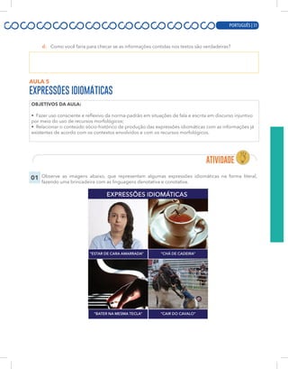 PORTUGUÊS | 11
d. Como você faria para checar se as informações contidas nos textos são verdadeiras?
AULA 5
EXPRESSÕES IDIOMÁTICAS
OBJETIVOS DA AULA:
• Fazer uso consciente e reflexivo da norma-padrão em situações de fala e escrita em discurso injuntivo
por meio do uso de recursos morfológicos;
• Relacionar o conteúdo sócio-histórico de produção das expressões idiomáticas com as informações já
existentes de acordo com os contextos envolvidos e com os recursos morfológicos.
01 Observe as imagens abaixo, que representam algumas expressões idiomáticas na forma literal,
fazendo uma brincadeira com as linguagens denotativa e conotativa.
PORTUGUÊS | 31
 