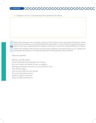 12 | PORTUGUÊS
a. Explique o humor na representação das expressões idiomáticas.
02
Depois de conversar com os colegas, pense se você conhece outras expressões idiomáticas. Vamos
fazer uma brincadeira com essa duplicidade de significados: um que remete ao significado preciso,
literal; e outro que - dependendo do contexto, cultura local - assume um sentido diferente, conotativo.
Utilize uma cartolina, materiais para a escrita e para o desenho, ou outros recursos, e crie cartazes com
expressões idiomáticas e uma representação por forma de desenho da cena literal.
Algumas sugestões
Bafo de onça: Mau hálito.
Chorar de barriga cheia: Reclamar sem motivo.
Dar com a língua nos dentes: Contar um segredo.
Estômago de avestruz: Aquele que come qualquer coisa.
Ficar de olho: Vigiar.
Lavar as mãos: Não dar mais opinião.
Pé na jaca: Cometer excessos.
Quebrar o galho: Improvisar.
Trocar as bolas: Confundir-se.
32 | PORTUGUÊS
 