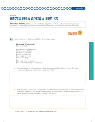 PORTUGUÊS | 13
AULA 6
BRINCANDO COM AS EXPRESSÕES IDIOMÁTICAS
OBJETIVO DA AULA: Utilizar, ao produzir textos de gênero poético, conhecimentos linguísticos e
gramaticais sobre linguagem denotativa e conotativa e modos verbais das expressões idiomáticas.
01 Faça a leitura de um fragmento da letra de música a seguir.
Pé com pé6
(Fragmento)
Palavra Cantada
Acordei com o pé esquerdo
Calcei meu pé de pato
Chutei o pé da cama
Botei o pé na estrada
Deu um pé de vento
Caiu um pé d’água
[...]
Não me leve ao pé da letra
Essa história não tem pé nem cabeça
a. Há, na canção, uma brincadeira com algumas expressões idiomáticas comuns da língua
portuguesa. Quais são elas e o que elas querem dizer?
b. Na aula passada, vimos que as expressões idiomáticas costumam mostrar os verbos no infinitivo,
no entanto, na canção eles aparecem flexionados (acordei, botei, caiu etc). Explique qual é o
efeito de sentido causado por essa mudança nos verbos.
6 PERES, S.; TATIT, P. Pé com pé. São Paulo: Gravadora Independente, 2006.
PORTUGUÊS | 33
 