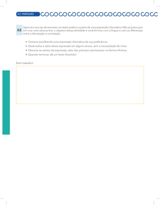 14 | PORTUGUÊS
02
Agora é a sua vez de escrever um texto poético a partir de uma expressão idiomática. Não se preocupe
em criar uma obra-prima, o objetivo dessa atividade é você brincar com a língua e com as diferenças
entre a denotação e conotação.
• Comece escolhendo uma expressão idiomática de sua preferência.
• Desenvolva a ideia dessa expressão em alguns versos, sem a necessidade de rimar.
• Flexione os verbos da expressão, eles não precisam permanecer na forma infinitiva.
• Quando terminar, dê um título divertido!
Bom trabalho!
34 | PORTUGUÊS
 