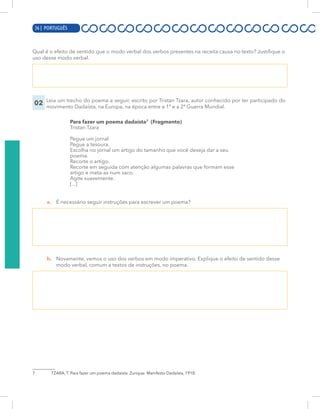 16 | PORTUGUÊS
Qual é o efeito de sentido que o modo verbal dos verbos presentes na receita causa no texto? Justifique o
uso desse modo verbal.
02 Leia um trecho do poema a seguir, escrito por Tristan Tzara, autor conhecido por ter participado do
movimento Dadaísta, na Europa, na época entre a 1ª e a 2ª Guerra Mundial.
Para fazer um poema dadaísta7
(Fragmento)
Tristan Tzara
Pegue um jornal
Pegue a tesoura.
Escolha no jornal um artigo do tamanho que você deseja dar a seu
poema.
Recorte o artigo.
Recorte em seguida com atenção algumas palavras que formam esse
artigo e meta-as num saco.
Agite suavemente.
[...]
a. É necessário seguir instruções para escrever um poema?
b. Novamente, vemos o uso dos verbos em modo imperativo. Explique o efeito de sentido desse
modo verbal, comum a textos de instruções, no poema.
7 TZARA, T. Para fazer um poema dadaísta. Zurique: Manifesto Dadaísta, 1918.
36 | PORTUGUÊS
 