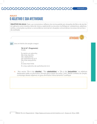 PORTUGUÊS | 17
AULA 8
O ADJETIVO E SUA AFETIVIDADE
OBJETIVO DA AULA: Fazer uso consciente e reflexivo da norma-padrão em situações de fala e de escrita
em gêneros como receita e letra de música, explorando os recursos morfológicos: substantivos, adjetivos,
verbos, conjunções e praticar a concordância nominal em situações comunicativas nos eixos da escrita e
da oralidade.
01 Leia um trecho da canção a seguir.
Tói ói ói8
(Fragmento)
Criolo
Eu tenho um sobrinho
Ele é tão clarinho
Tão cabeludinho
De cachinhos tói ói ói
Ele é tão beiçudinho
[...]
A coisa mais linda
É o meu sobrinho de cachinhos tói ói ói
a. Nos versos “Ele é tão clarinho”, “Tão cabeludinho” e “Ele é tão beiçudinho”, os adjetivos
destacados estão no diminutivo, formam grau a partir do sufixo “inho”. Nesse contexto da canção,
o emprego desses adjetivos no grau diminutivo indica tamanho? Justifique
8 CRIOLO. Tói ói ói. Disponível em: <https://www.ouvirmusica.com.br/criolo/toi-oi-oi/>. Acesso em: 24 jun. 2020.
PORTUGUÊS | 37
 
