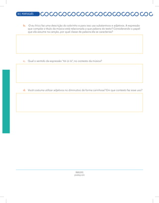 18 | PORTUGUÊS
b. O eu lírico faz uma descrição do sobrinho e para isso usa substantivos e adjetivos. A expressão
que compõe o título da música está relacionada a que palavra do texto? Considerando o papel
que ela assume na canção, por qual classe de palavra ela se caracteriza?
c. Qual o sentido da expressão “tói ói ói”, no contexto da música?
d. Você costuma utilizar adjetivos no diminutivo de forma carinhosa? Em que contexto faz esse uso?
IMAGENS
pixabay.com
38 | PORTUGUÊS
 