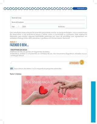 PORTUGUÊS | 3
Caro estudante, essas aulas são ferramentas que poderão auxiliar na sua aprendizagem, com o compromisso
de desenvolver a sua proficiência leitora, o senso crítico, a curiosidade e a pesquisa. Esse material foi
elaborado para ampliar algumas habilidades essenciais por meio de atividades que representam um
verdadeiro diálogo entre você, estudante, o professor e o conhecimento. Vamos lá?
AULA 1
FAZENDO O BEM...
OBJETIVOS DA AULA:
• Diferenciar fato de opinião em fragmentos de textos;
• Identificar, analisar e compreender os contextos de uso, dos mecanismos linguísticos utilizados na sua
construção textual.
01 Faça a leitura dos textos 1 e 2 e responda às perguntas sobre eles.
Texto 1: Cartaz
PORTUGUÊS | 45
 