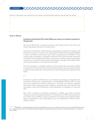 4 | PORTUGUÊS
Qual é a mensagem que recebemos ao analisar as informações verbais e não verbais do cartaz?
Texto 2: Notícia
Entidade estudantil da USP auxilia ONGs que atuam no combate à pandemia1
(Fragmento)
No site da FEA Social, é possível encontrar informações sobre como doar para
essas organizações atuantes no cenário atual
Confecção de máscaras, distribuição de cestas básicas, produtos de higiene e de
limpeza são algumas maneiras que Organizações Não Governamentais (ONGs)
e outros voluntários encontraram para atuar na pandemia de COVID-19. Para
auxiliar essas instituições, a entidade estudantil FEA Social (entidade estudantil
vinculada à Universidade de São Paulo e que presta consultoria para organizações
sociais) criou o portal Social em Ação, direcionado a divulgar informações sobre
as iniciativas atuantes no combate à enfermidade.
Por meio da página, os cidadãos podem ter informações sobre os projetos, ONGs
e como doar. A maior parte dos empreendimentos busca recursos para arrecadar
e distribuir itens essenciais, como alimentos e kits de limpeza para regiões de São
Paulo.
[...]
O site tem a gestão da FEA Social, uma entidade organizada por estudantes da
Faculdade de Economia, Administração e Contabilidade (FEA) da USP. “A ideia
surgiu da vontade dos membros de ajudar a minimizar os impactos negativos
que estão sendo produzidos pela pandemia, especialmente em pessoas mais
vulneráveis”, disse Camila Mizokami, atual presidente da entidade, ao Jornal da
USP.
Para iniciar o portal, os estudantes mapearam as ONGs que estão prestando
serviços em prol do combate à pandemia.“Inicialmente,foi a FEASocial que entrou
em contato com as ONGs, porque já prestamos consultoria para algumas delas.
Agora já expandimos para organizações que não trabalhamos anteriormente”,
explicou Camila.
1 SANTANA, C. Entidade estudantil da USP auxilia ONGs que atuam no combate à pandemia. Jornal da USP, 2020. Disponível
em: <https://jornal.usp.br/universidade/entidade-estudantil-da-usp-auxilia-ongs-que-atuam-no-combate-a-pandemia/>. Acesso em:
22 jun. 2020.
46 | PORTUGUÊS
 
