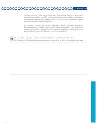 PORTUGUÊS | 5
“Podem participar ONGs, negócios sociais e instituições filantrópicas. A iniciativa
tem que ser voluntária e voltada a minimizar os impactos da crise do coronavírus”,
detalhou, ressaltando que a área de atuação não possui tanta importância, desde
que seja voltada ao objetivo do portal.
Os próximos passos do projeto, segundo Camila, envolvem apresentar
dados gerais que mostrem quais doações foram feitas pelas ONGs a partir do
dinheiro arrecadado. “Quantidade de cestas arrecadadas ou pessoas que foram
beneficiadas, por exemplo. Estamos montando essa parte”.
02
Há, nos textos 1 e 2, fatos e opiniões. Vamos refletir sobre as diferenças entre eles?
Em duplas, vocês deverão ler novamente os textos e identificar os fatos e as opiniões sobre eles.
PORTUGUÊS | 47
 